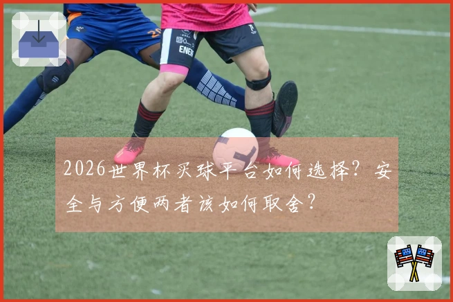 2026世界杯买球平台如何选择？安全与方便两者该如何取舍？